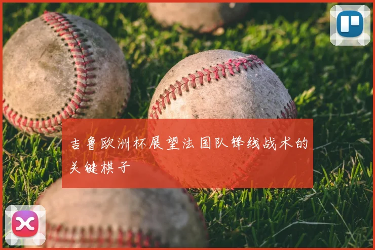 吉鲁欧洲杯展望法国队锋线战术的关键棋子