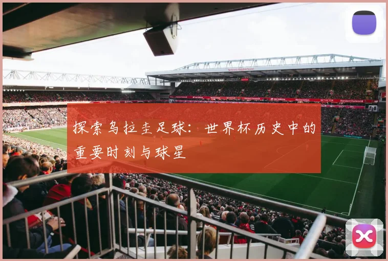 探索乌拉圭足球：世界杯历史中的重要时刻与球星