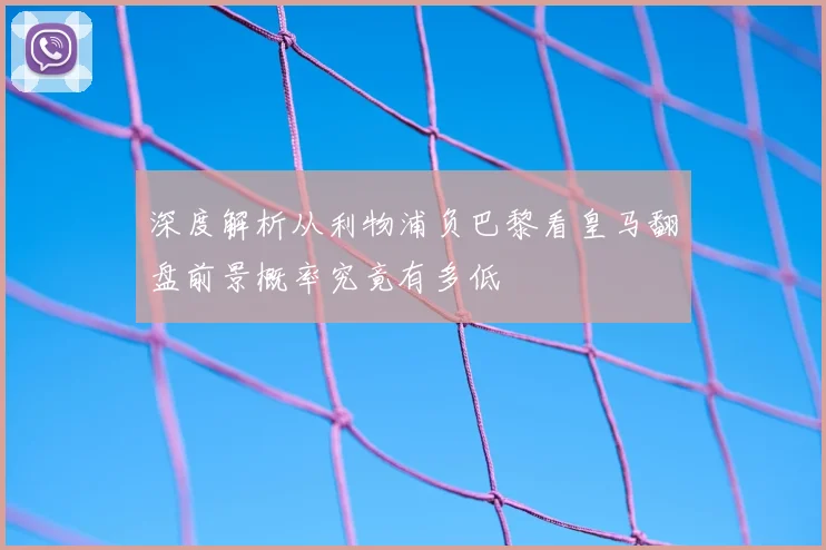 深度解析从利物浦负巴黎看皇马翻盘前景概率究竟有多低